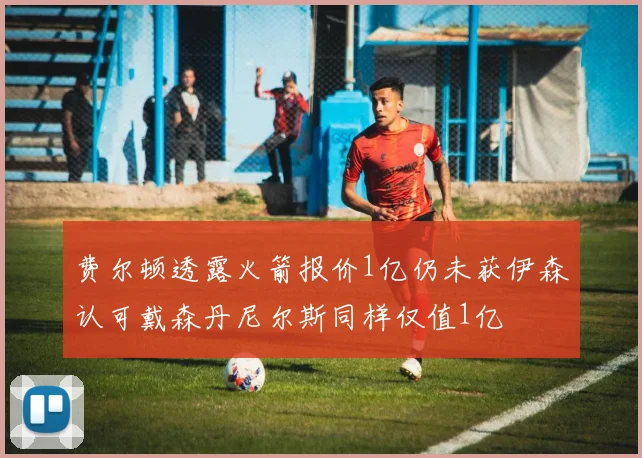 费尔顿透露火箭报价1亿仍未获伊森认可戴森丹尼尔斯同样仅值1亿