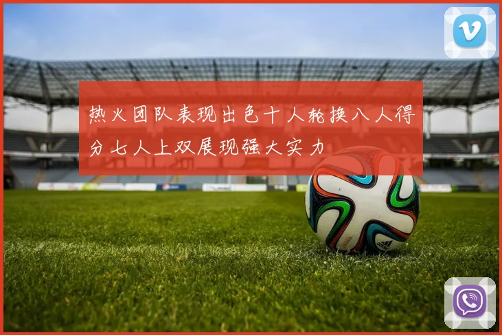 热火团队表现出色十人轮换八人得分七人上双展现强大实力