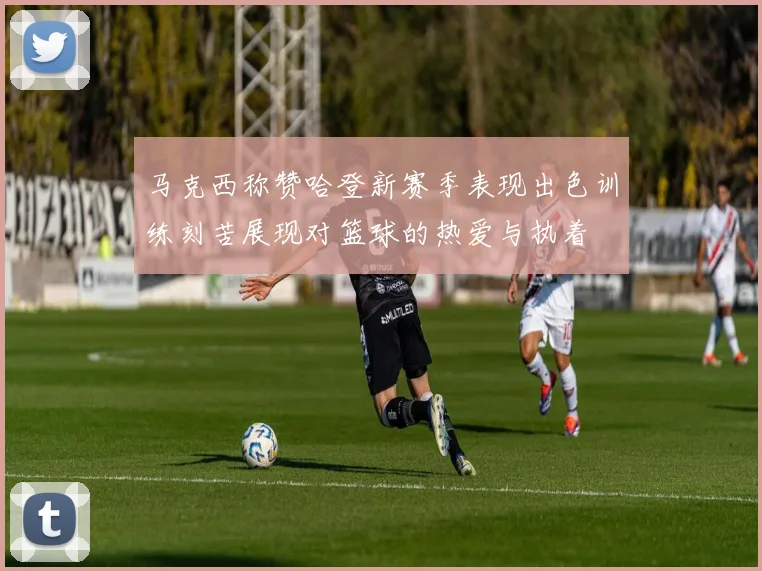 马克西称赞哈登新赛季表现出色训练刻苦展现对篮球的热爱与执着