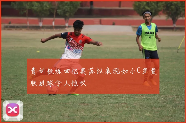 青训教练回忆奥苏拉表现如小C罗曼联进球令人惊叹