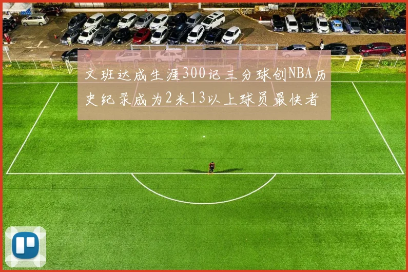 文班达成生涯300记三分球创NBA历史纪录成为2米13以上球员最快者