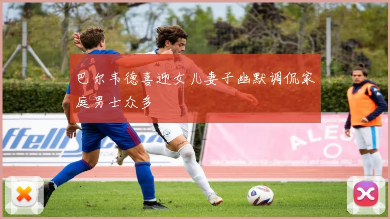 巴尔韦德喜迎女儿妻子幽默调侃家庭男士众多