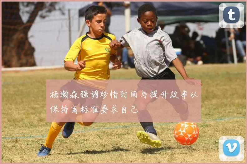 杨瀚森强调珍惜时间与提升效率以保持高标准要求自己