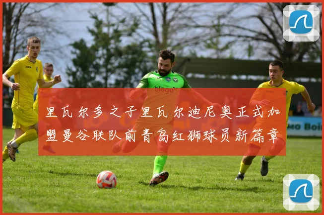 里瓦尔多之子里瓦尔迪尼奥正式加盟曼谷联队前青岛红狮球员新篇章开启