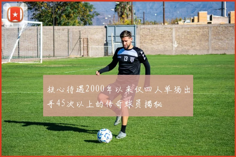 核心待遇2000年以来仅四人单场出手45次以上的传奇球员揭秘