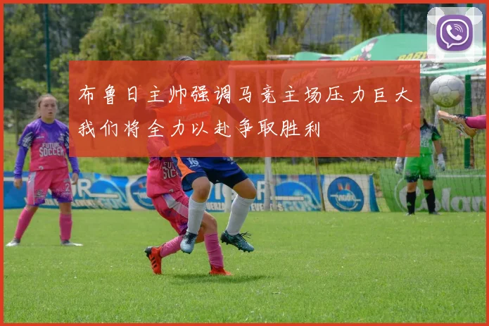 布鲁日主帅强调马竞主场压力巨大我们将全力以赴争取胜利