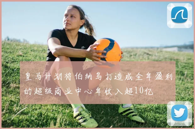 皇马计划将伯纳乌打造成全年盈利的超级商业中心年收入超10亿