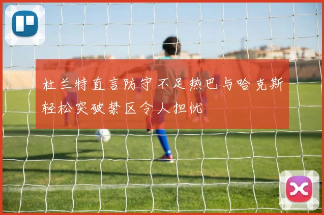 杜兰特直言防守不足热巴与哈克斯轻松突破禁区令人担忧