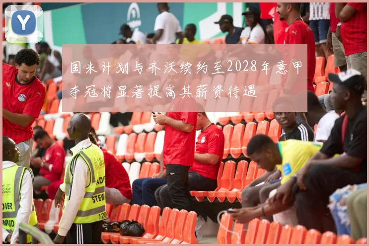 国米计划与齐沃续约至2028年意甲夺冠将显著提高其薪资待遇