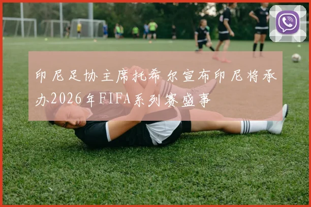印尼足协主席托希尔宣布印尼将承办2026年FIFA系列赛盛事