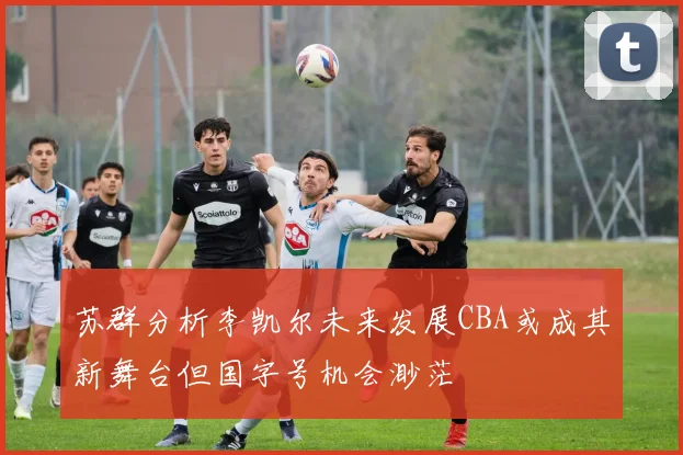 苏群分析李凯尔未来发展CBA或成其新舞台但国字号机会渺茫