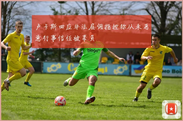 卢卡斯回应非法雇佣指控称从未恶意行事信任被辜负