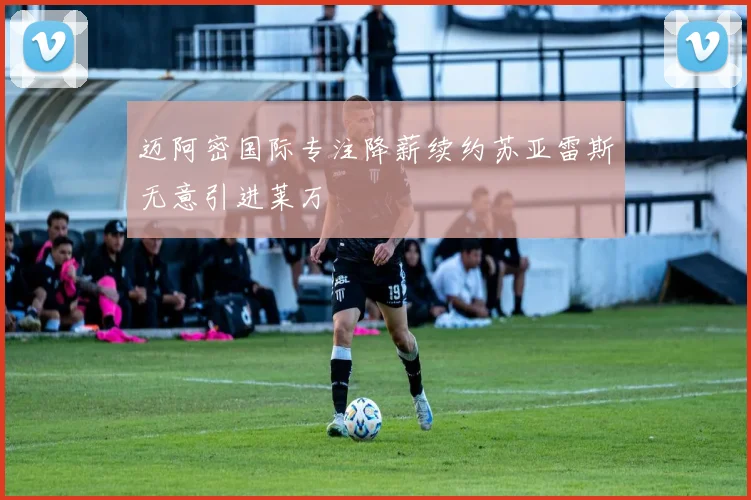迈阿密国际专注降薪续约苏亚雷斯无意引进莱万