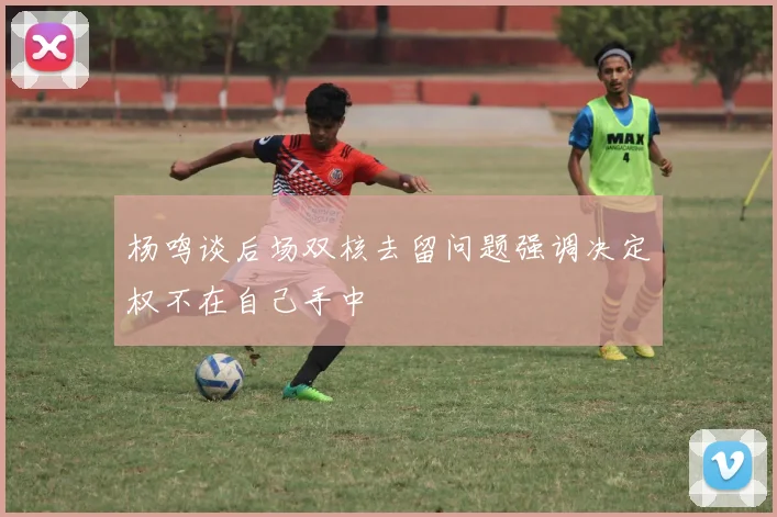 杨鸣谈后场双核去留问题强调决定权不在自己手中