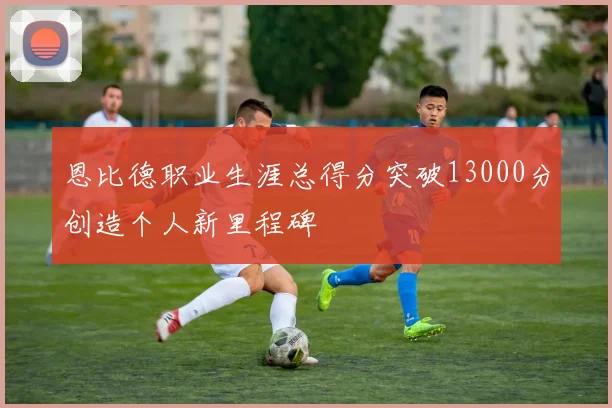 恩比德职业生涯总得分突破13000分创造个人新里程碑
