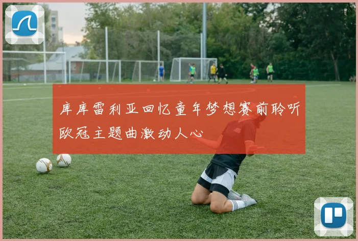 库库雷利亚回忆童年梦想赛前聆听欧冠主题曲激动人心