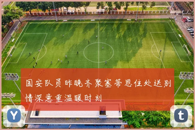 国安队员昨晚齐聚塞蒂恩住处送别情深意重温暖时刻