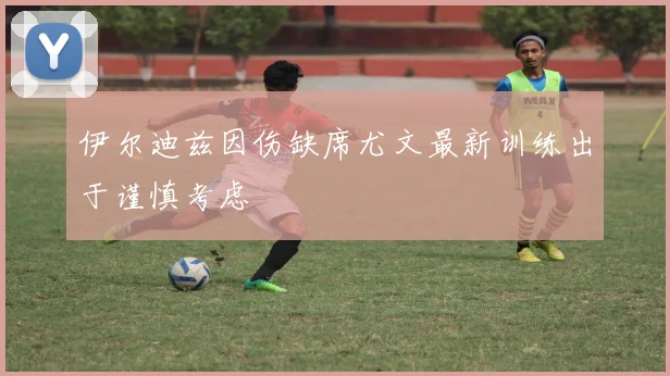 伊尔迪兹因伤缺席尤文最新训练出于谨慎考虑