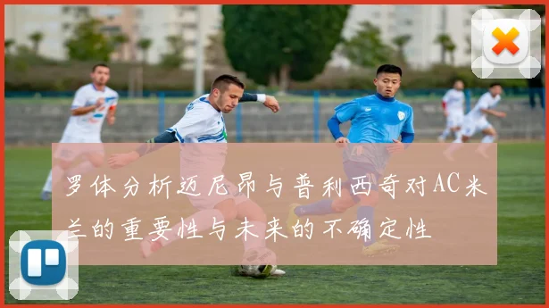 罗体分析迈尼昂与普利西奇对AC米兰的重要性与未来的不确定性