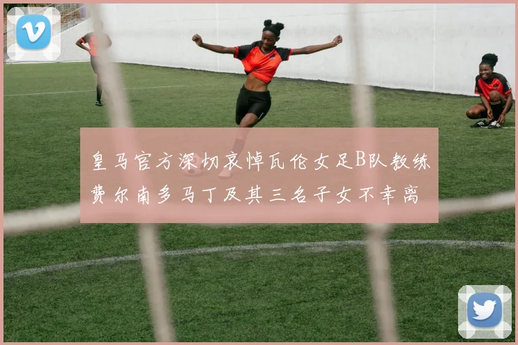 皇马官方深切哀悼瓦伦女足B队教练费尔南多马丁及其三名子女不幸离世