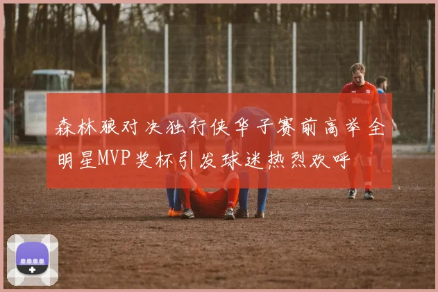 森林狼对决独行侠华子赛前高举全明星MVP奖杯引发球迷热烈欢呼