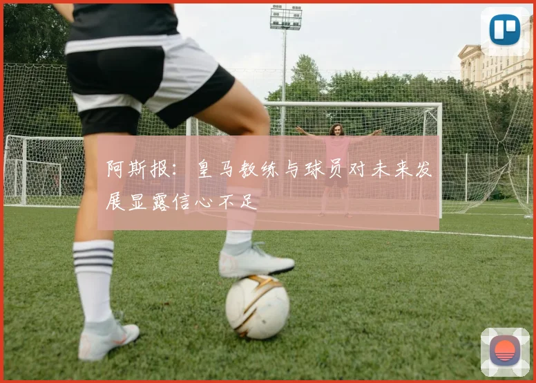 阿斯报：皇马教练与球员对未来发展显露信心不足