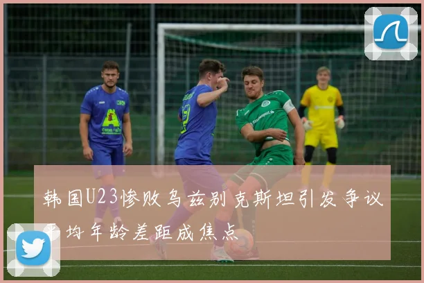 韩国U23惨败乌兹别克斯坦引发争议平均年龄差距成焦点