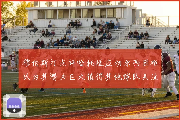 穆伦斯汀点评哈托适应切尔西困难认为其潜力巨大值得其他球队关注