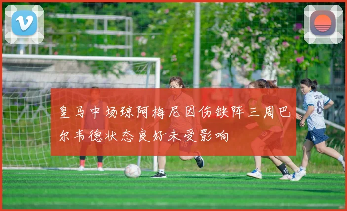 皇马中场琼阿梅尼因伤缺阵三周巴尔韦德状态良好未受影响