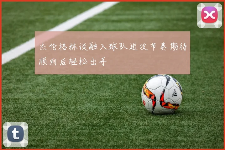 杰伦格林谈融入球队进攻节奏期待顺利后轻松出手