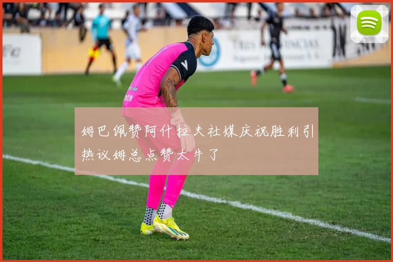姆巴佩赞阿什拉夫社媒庆祝胜利引热议姆总点赞太牛了