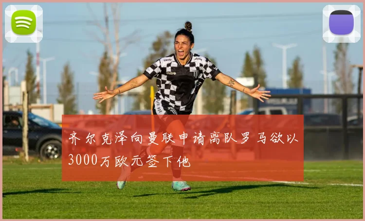 齐尔克泽向曼联申请离队罗马欲以3000万欧元签下他